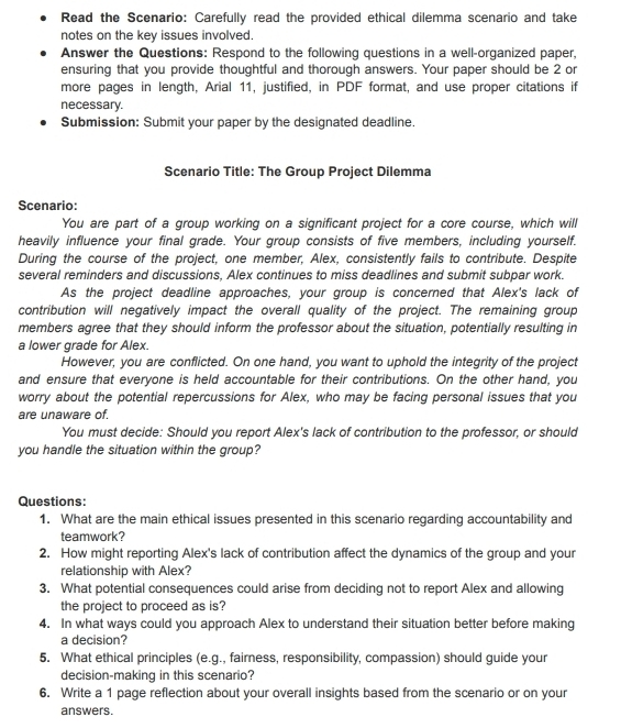 Read the Scenario: Carefully read the provided ethical dilemma scenario and take 
notes on the key issues involved. 
Answer the Questions: Respond to the following questions in a well-organized paper, 
ensuring that you provide thoughtful and thorough answers. Your paper should be 2 or 
more pages in length, Arial 11, justified, in PDF format, and use proper citations if 
necessary. 
Submission: Submit your paper by the designated deadline. 
Scenario Title: The Group Project Dilemma 
Scenario: 
You are part of a group working on a significant project for a core course, which will 
heavily influence your final grade. Your group consists of five members, including yourself. 
During the course of the project, one member, Alex, consistently fails to contribute. Despite 
several reminders and discussions, Alex continues to miss deadlines and submit subpar work. 
As the project deadline approaches, your group is concerned that Alex's lack of 
contribution will negatively impact the overall quality of the project. The remaining group 
members agree that they should inform the professor about the situation, potentially resulting in 
a lower grade for Alex. 
However, you are conflicted. On one hand, you want to uphold the integrity of the project 
and ensure that everyone is held accountable for their contributions. On the other hand, you 
worry about the potential repercussions for Alex, who may be facing personal issues that you 
are unaware of. 
You must decide: Should you report Alex's lack of contribution to the professor, or should 
you handle the situation within the group? 
Questions: 
1. What are the main ethical issues presented in this scenario regarding accountability and 
teamwork? 
2. How might reporting Alex's lack of contribution affect the dynamics of the group and your 
relationship with Alex? 
3. What potential consequences could arise from deciding not to report Alex and allowing 
the project to proceed as is? 
4. In what ways could you approach Alex to understand their situation better before making 
a decision? 
5. What ethical principles (e.g., fairness, responsibility, compassion) should guide your 
decision-making in this scenario? 
6. Write a 1 page reflection about your overall insights based from the scenario or on your 
answers.