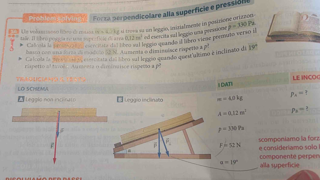 Problem solving Forza perpendicolare alla superficie e pressions 
Un volumínoso libro di massa m=4,0kg si trova su un leggio, inizialmente in posizione orizzon- 
tale. Il libro poggia su una superficie di area 0, 12m^2 ed esercita sul leggio una pressione p=330Pa. 
3 Calcola la prestiond o esercitata dal lil eggio quando il libro viene premuto verso il 
basso con una forza di modulo 52 N. Aumenta o diminuisce rispetto a p
Calcola la pres an o, esercitata dal libro sul leggio quando quest'ultimo è inclinato di 19°
rispetto al tavole. Aumenta o diminuisce rispetto a p? 
TRaduciamó il tertó 
I DATI LE INCOG 
LO SCHEMA
p_A= ? 
Leggio non inclinato B. Leggio inclinato
m=4,0kg
A=0,12m^2
p_B= ?
p=330Pa
scomponiamo la forz
vector P vector P_⊥ 
F=52N
a e consideriamo solo 
componente perpen
alpha =19° alla superficie