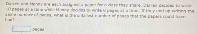 Darren and Manny are each assigned a paper for a class they share. Darren decides to write
10 pages at a time while Manny decides to write 8 pages at a time. If they end up writing the 
same number of pages, what is the smallest number of pages that the papers could have 
had? 
□ pages