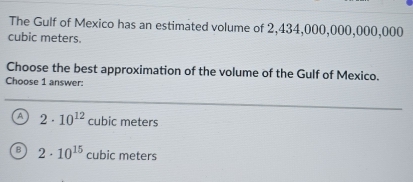 The Gulf of Mexico has an estimated volume of 2,434,000,000,000,000
cubic meters.
Choose the best approximation of the volume of the Gulf of Mexico.
Choose 1 answer:
A 2· 10^(12) f ubic meters
2· 10^(15) cubic meters