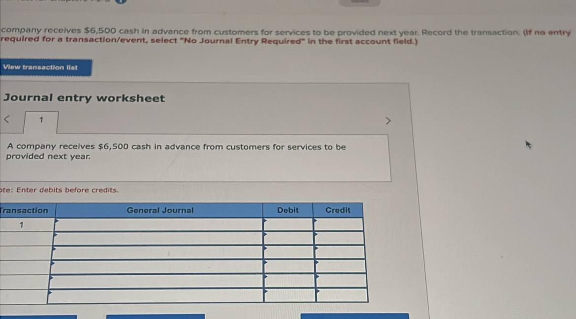 company receives $6,500 cash in advance from customers for services to be provided next year. Record the transaction. (If no entry 
required for a transaction/event, select "No Journal Entry Required" in the first account field.) 
View transaction list 
Journal entry worksheet 
< 1 
A company receives $6,500 cash in advance from customers for services to be 
provided next year. 
ote: Enter debits before credits. 
Tr