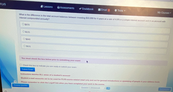 FLVS #Lessons O Assessments Gradebook Email 0Tools =
My Courses =
What is the difference in the total account balances between investing $10,000 for 4 years at a rate of 4.6% in a simple interest account and in an account with
interest compounded annually?
$970
$131
$840
$531
You must check the box below prior to submitting your exam!
Check this box to indicate you are ready to submit your exam
Submit Exam
Instructors monitor ALL areas of a student's account
Student e-mail accounts are to be used for FLVS course-related email only and not for general introductions or spamming of people in your address book.
Please remember to click the Logoff link when you have completed your work in the course
Prevous Question Question 1 (Answered)