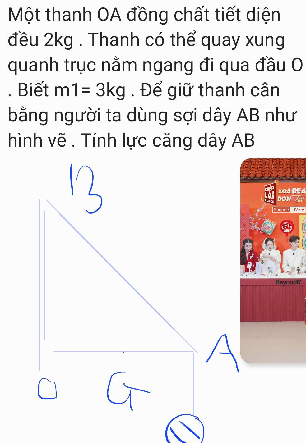 Một thanh OA đồng chất tiết diện 
đều 2kg. Thanh có thể quay xung 
quanh trục nằm ngang đi qua đầu O 
. Biết m1=3kg. Để giữ thanh cân 
bằng người ta dùng sợi dây AB như 
hình vẽ . Tính lực căng dây AB
XOADEA 
ĐON 
Shopee LIVE 
BeyondK