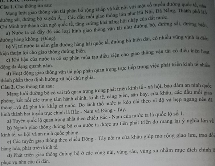 Cho thông tin sau:
Mạng lưới giao thông vận tải phân bố rộng khắp và kết nổi với một số tuyển đường quốc tế, như
đường sắt, đường bộ xuyên Á,... Các đầu mối giao thông lớn như Hà Nội, Đà Nẵng, Thành phố Hồ
Chi Minh trở thành cửa ngõ quốc tế, tăng cường khả năng hội nhập của đất nước.
a) Nước ta có đầy đủ các loại hình giao thông vận tải như đường bộ, đường sắt, đường biển,
đường hàng không. (Đủng)
b) Vị trí nước ta nằm gần đường hàng hải quốc tế, đường bờ biển đài, có nhiều vũng vịnh là điều
kiện thuận lợi cho giao thông đường biển.
c) Khí hậu của nước ta có sự phân mùa tạo điều kiện cho giao thông vận tái có điều kiện hoạt
động đa dạng quanh năm.
d) Hoạt động giao thông vận tải góp phần quan trọng trực tiếp trong việc phát triển kinh tế nhiều
thành phần theo định hướng xã hội chủ nghĩa.
Câu 2. Cho thông tin sau:
Mạng lưới đường bộ có vai trò quan trọng trong phát triển kinh tế - xã hội, bảo đảm an ninh quốc
phòng, kết nổi các trung tâm hành chính, kinh tể, cảng biển, sân bay, cửa khẩu, các đầu mối giao
thông...và đã phù kin khắp cả nước. Do lãnh thổ nước ta kéo dài theo vĩ độ và hẹp ngang nền đã
hình thành hai tuyển trục chính là Bắc - Nam và Đông - Tây.
a) Tuyến quốc lộ quan trọng nhất theo chiều Bắc - Nam của nước ta là quốc lộ số 1.
b) Ngành giao thông đường bộ của nước ta được ưu tiên phát triển do mang lại ý nghĩa lớn về
kinh tế, xã hội và an ninh quốc phòng
c) Các tuyển giao thông theo chiều Đông - Tây nổi ra cửa khẩu giúp mở rộng giao lưu, trao đổi
hàng hóa, phát triển kinh tế.
d) Phát triển giao thông đường bộ ở các vùng núi, vùng sâu, vùng xa nhằm mục đích chính là
phục vụ nhu cầu di dân.