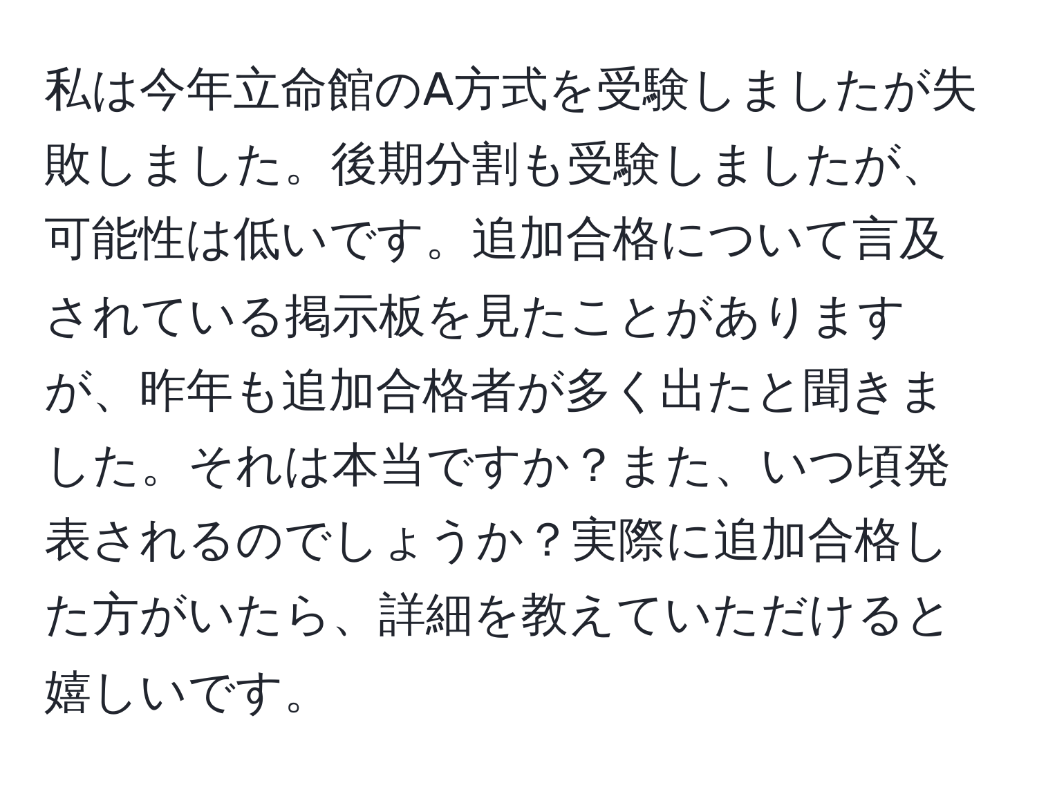 私は今年立命館のA方式を受験しましたが失敗しました。後期分割も受験しましたが、可能性は低いです。追加合格について言及されている掲示板を見たことがありますが、昨年も追加合格者が多く出たと聞きました。それは本当ですか？また、いつ頃発表されるのでしょうか？実際に追加合格した方がいたら、詳細を教えていただけると嬉しいです。