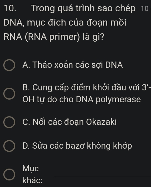 Trong quá trình sao chép 10
DNA, mục đích của đoạn mồi
RNA (RNA primer) là gì?
A. Tháo xoắn các sợi DNA
B. Cung cấp điểm khởi đầu với 3'- 
OH tự do cho DNA polymerase
C. Nối các đoạn Okazaki
D. Sửa các bazơ không khớp
Mục
khác: