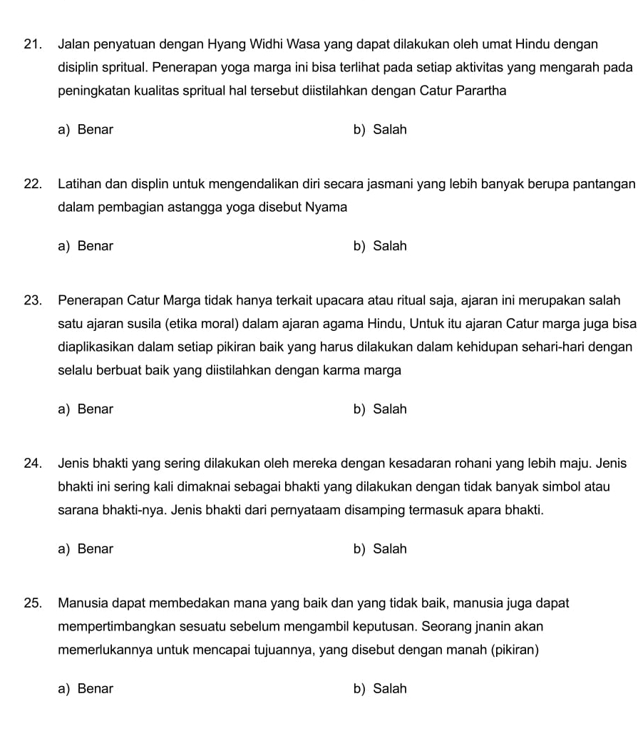 Jalan penyatuan dengan Hyang Widhi Wasa yang dapat dilakukan oleh umat Hindu dengan
disiplin spritual. Penerapan yoga marga ini bisa terlihat pada setiap aktivitas yang mengarah pada
peningkatan kualitas spritual hal tersebut diistilahkan dengan Catur Parartha
a) Benar b) Salah
22. Latihan dan displin untuk mengendalikan diri secara jasmani yang lebih banyak berupa pantangan
dalam pembagian astangga yoga disebut Nyama
a) Benar b) Salah
23. Penerapan Catur Marga tidak hanya terkait upacara atau ritual saja, ajaran ini merupakan salah
satu ajaran susila (etika moral) dalam ajaran agama Hindu, Untuk itu ajaran Catur marga juga bisa
diaplikasikan dalam setiap pikiran baik yang harus dilakukan dalam kehidupan sehari-hari dengan
selalu berbuat baik yang diistilahkan dengan karma marga
a) Benar b) Salah
24. Jenis bhakti yang sering dilakukan oleh mereka dengan kesadaran rohani yang lebih maju. Jenis
bhakti ini sering kali dimaknai sebagai bhakti yang dilakukan dengan tidak banyak simbol atau
sarana bhakti-nya. Jenis bhakti dari pernyataam disamping termasuk apara bhakti.
a) Benar b) Salah
25. Manusia dapat membedakan mana yang baik dan yang tidak baik, manusia juga dapat
mempertimbangkan sesuatu sebelum mengambil keputusan. Seorang jnanin akan
memerlukannya untuk mencapai tujuannya, yang disebut dengan manah (pikiran)
a) Benar b) Salah