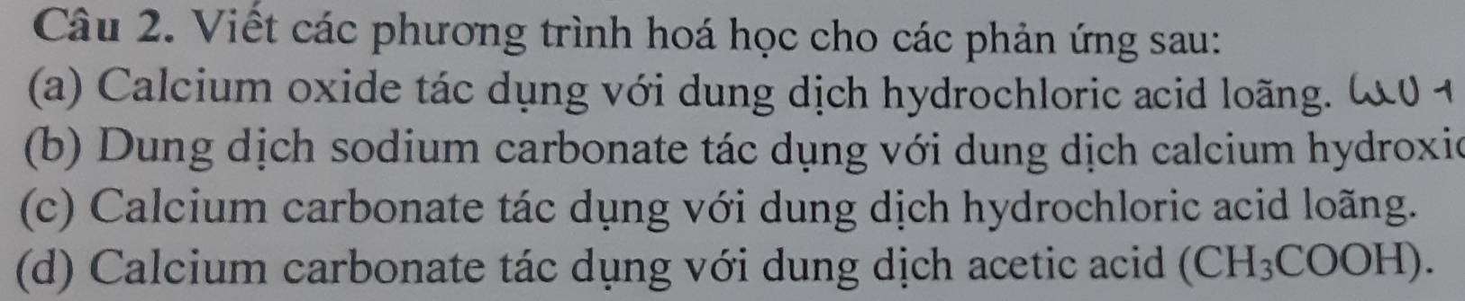 Viết các phương trình hoá học cho các phản ứng sau: 
(a) Calcium oxide tác dụng với dung dịch hydrochloric acid loãng. 
(b) Dung dịch sodium carbonate tác dụng với dung dịch calcium hydroxic 
(c) Calcium carbonate tác dụng với dung dịch hydrochloric acid loãng. 
(d) Calcium carbonate tác dụng với dung dịch acetic acid (CH_3COOH)