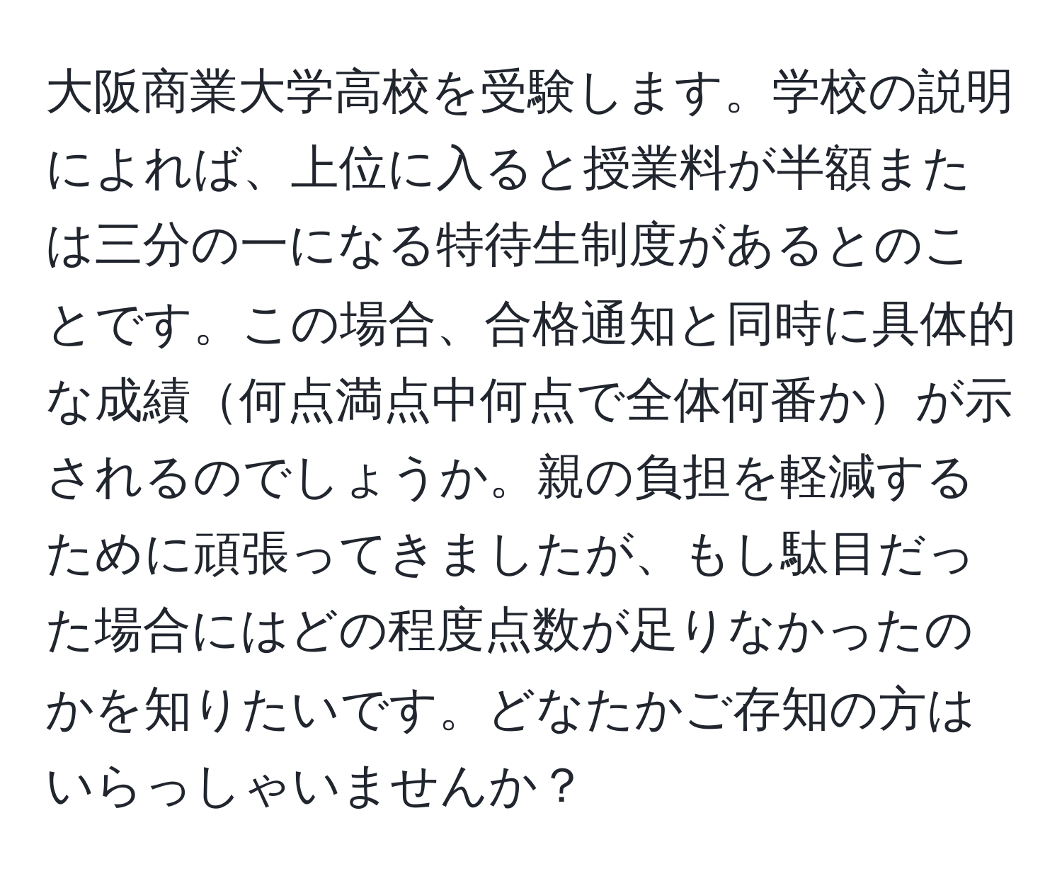 大阪商業大学高校を受験します。学校の説明によれば、上位に入ると授業料が半額または三分の一になる特待生制度があるとのことです。この場合、合格通知と同時に具体的な成績何点満点中何点で全体何番かが示されるのでしょうか。親の負担を軽減するために頑張ってきましたが、もし駄目だった場合にはどの程度点数が足りなかったのかを知りたいです。どなたかご存知の方はいらっしゃいませんか？