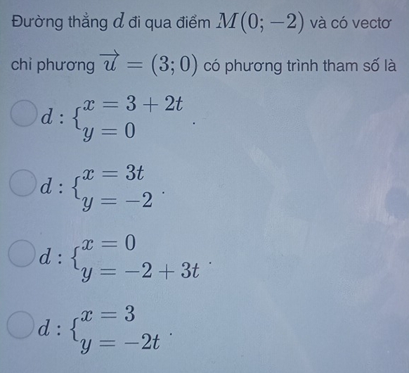 Đường thẳng đ đi qua điểm M(0;-2) và có vectơ
chỉ phương vector u=(3;0) có phương trình tham số là
d:beginarrayl x=3+2t y=0endarray.
d:beginarrayl x=3t y=-2endarray..
d:beginarrayl x=0 y=-2+3tendarray.
d:beginarrayl x=3 y=-2tendarray..