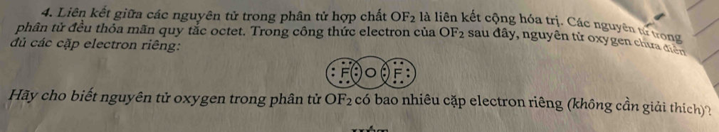 Liên kết giữa các nguyên tử trong phân tử hợp chất OF_2 là liên kết cộng hóa trị. Các nguyên tử trong 
phân tử đều thỏa mãn quy tắc octet. Trong công thức electron của OF_2 sau đây, nguyên tử oxygen chưa điện 
đủ các cặp electron riêng: 
Hãy cho biết nguyên tử oxygen trong phân tử OF_2 có bao nhiêu cặp electron riêng (không cần giải thích)?