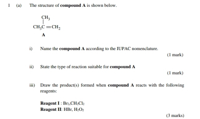 1 (a) The structure of compound A is shown below.
beginarrayr CH_3 CH_3C=CH_2endarray
A 
i) Name the compound A according to the IUPAC nomenclature. 
(1 mark) 
ii) State the type of reaction suitable for compound A
(1 mark) 
iii) Draw the product(s) formed when compound A reacts with the following 
reagents: 
Reagent I : Br_2, CH_2Cl_2
Reagent II: HBr, H_2O_2
(3 marks)