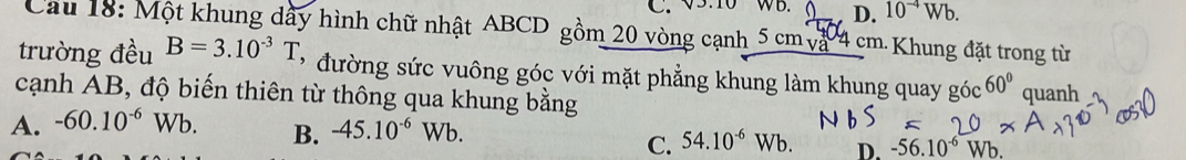 V5:10 WB. D. 10^(-4)Wb. 
Cau 18: Một khung dầy hình chữ nhật ABCD gồm 20 vòng cạnh 5cmv^ 4 cm. Khung đặt trong từ
trường đều B=3.10^(-3)T * đường sức vuông góc với mặt phẳng khung làm khung quay góc 60°
cạnh AB, độ biến thiên từ thông qua khung bằng
A. -60.10^(-6)Wb. quanh
B. -45.10^(-6)Wb.
C. 54.10^(-6)Wb. D. -56.10^(-6)Wb