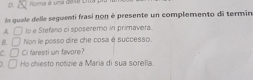 Roma é una delle citta plu I
In quale delle seguenti frasi non è presente un complemento di termin
A. lo e Stefano ci sposeremo in primavera.
B. Non le posso dire che cosa è successo.
C. Ci faresti un favore?
D. Ho chiesto notizie a Maria di sua sorella.