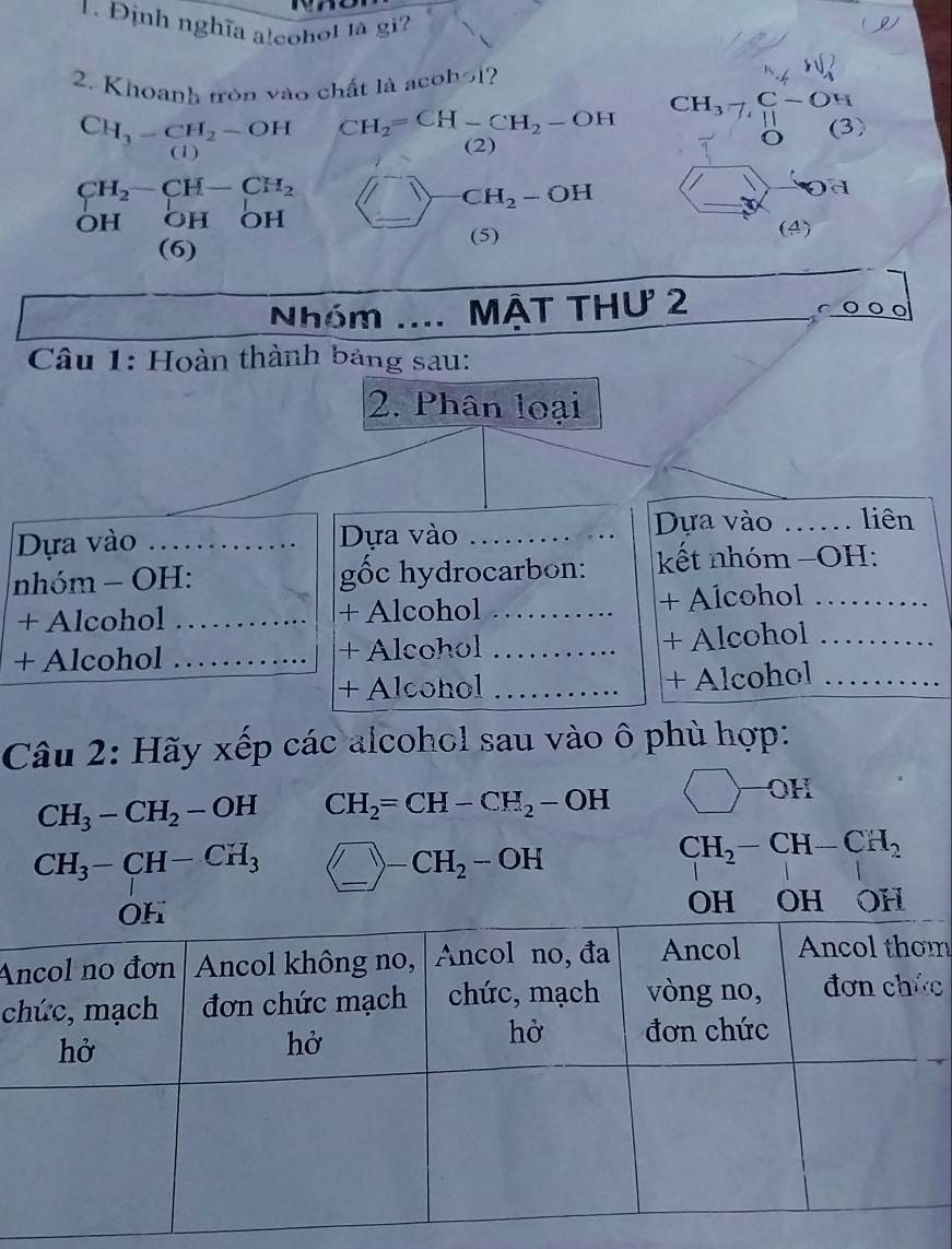 Định nghĩa alcohol là gi 
r 
2. Khoanh tròn vào chất là acohol?
CH_3-CH_2-OH CH_2=CH-CH_2-OH (3) 
o 
(1) 
(2)
CH_2-CH-CH_2
OH OH ( OH _  _ CH_2-OH
a 
(5) (4) 
(6) 
Nhóm .... mật thư 2 
r 
Câu 1: Hoàn thành bảng sau: 
2. Phân loại 
Dựa vào _Dựa vào _Dựa vào _liên 
nhóm - OH: ốc hydrocarbon: kết nhóm −OH: 
+ Alcohol _+ Alcohol _+ Alcohol_ 
+ Alcohol _+ Alcohol _+ Alcohol_ 
+ Alcohol _+ Alcohol_ 
Câu 2: Hãy xếp các alcohol sau vào ô phù hợp:
CH_3-CH_2-OH CH_2=CH-CH_2-OH
OH
CH_3-CH-CH_3 _ )-CH_2-OH _
CH_2-CH-CH_2
Am 
cc