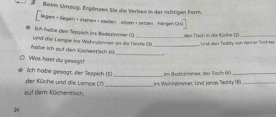 Beim Umzug. Ergänzen Sie die Verben in der richtigen Form. 
a legen • liegen • stehen • stellen sitzen • setzen hängen (2x) 
Ich habe den Teppich ins Badezimmer (1) 
, den Tisch in die Küche (2)_ 
und die Lampe ins Wohnzimmer an die Decke (3)_ 
Und den Teddy von deiner Tochter 
habe ich auf den Küchentisch (4)_ 
Was hast du gesagt? 
Ich habe gesagt, der Teppich (5) _im Badezimmer, der Tisch (6)_ 
der Küche und die Lampe (7) _im Wohnzimmer. Und Janas Teddy (8)_ 
auf dem Küchentisch. 
24