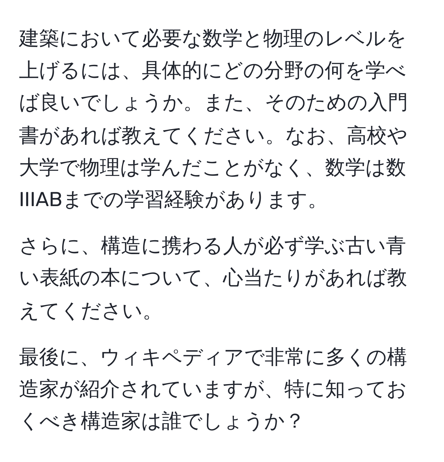 建築において必要な数学と物理のレベルを上げるには、具体的にどの分野の何を学べば良いでしょうか。また、そのための入門書があれば教えてください。なお、高校や大学で物理は学んだことがなく、数学は数IIIABまでの学習経験があります。

さらに、構造に携わる人が必ず学ぶ古い青い表紙の本について、心当たりがあれば教えてください。

最後に、ウィキペディアで非常に多くの構造家が紹介されていますが、特に知っておくべき構造家は誰でしょうか？