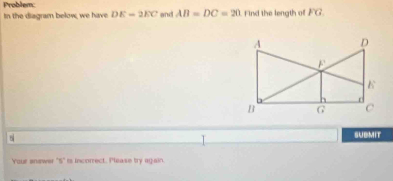 Problem: 
In the diagram below, we have DE=2EC and AB=DC=20. Find the length of FG_1
D
F
E
B
G C
8 SUBMIT 
Your answer "5" is incorrect. Please try again.