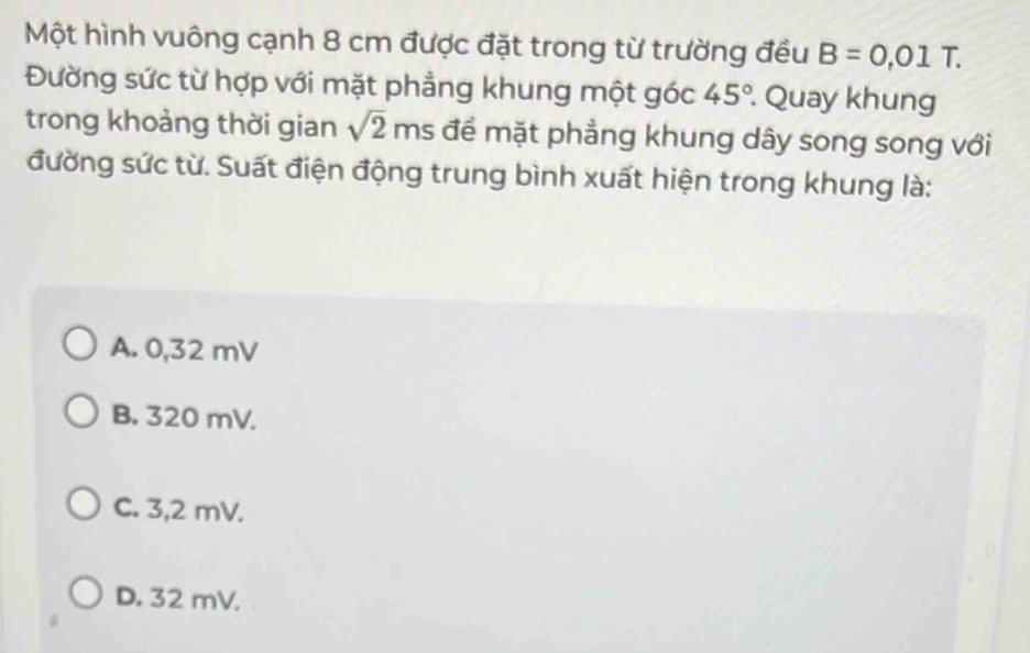 Một hình vuông cạnh 8 cm được đặt trong từ trường đều B=0.01T. 
Đường sức từ hợp với mặt phẳng khung một góc 45°. Quay khung
trong khoảng thời gian sqrt(2) ms để mặt phẳng khung dây song song với
đường sức từ. Suất điện động trung bình xuất hiện trong khung là:
A. 0,32 mV
B. 320 mV.
C. 3,2 mV.
D. 32 mV.