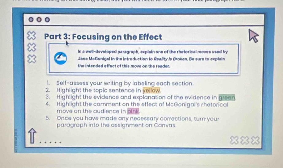 Focusing on the Effect 
In a well-developed paragraph, explain one of the rhetorical moves used by 
8 Jane McGonigal in the introduction to Reality Is Broken. Be sure to explain 
the intended effect of this move on the reader. 
1. Self-assess your writing by labeling each section. 
2. Highlight the topic sentence in yellow. 
3. Highlight the evidence and explanation of the evidence in green. 
4. Highlight the comment on the effect of McGonigal's rhetorical 
move on the audience in pink. 
5. Once you have made any necessary corrections, turn your 
paragraph into the assignment on Canvas. 
xxx