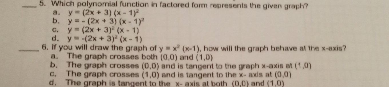 Which polynomial function in factored form represents the given graph?
a. y=(2x+3)(x-1)^2
b. y=-(2x+3)(x-1)^2
c. y=(2x+3)^2(x-1)
d. y=-(2x+3)^2(x-1)
_6. If you will draw the graph of y=x^2(x-1) , how will the graph behave at the x-axis?
a. The graph crosses both (0,0) and (1,0)
b. The graph crosses (0,0) and is tangent to the graph x-axis at (1,0)
c. The graph crosses (1,0) and is tangent to the x - axis at (0,0)
d. The graph is tangent to the x - axis at both (0,0) and (1,0)