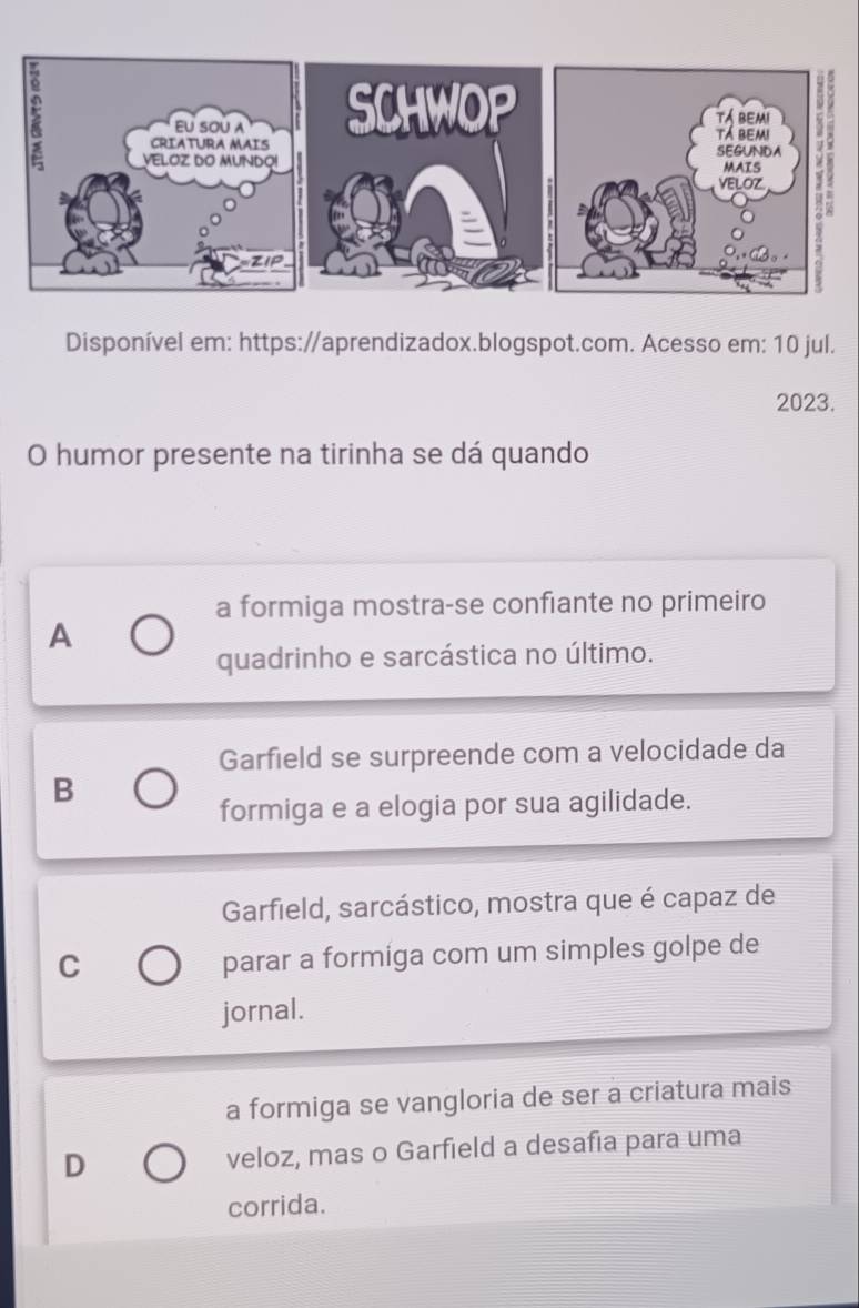 Disponível em: https://aprendizadox.blogspot.com. Acesso em: 10 jul.
2023.
O humor presente na tirinha se dá quando
a formiga mostra-se confiante no primeiro
A
quadrinho e sarcástica no último.
Garfield se surpreende com a velocidade da
B
formiga e a elogia por sua agilidade.
Garfield, sarcástico, mostra que é capaz de
C
parar a formiga com um simples golpe de
jornal.
a formiga se vangloria de ser a criatura mais
D veloz, mas o Garfield a desafia para uma
corrida.