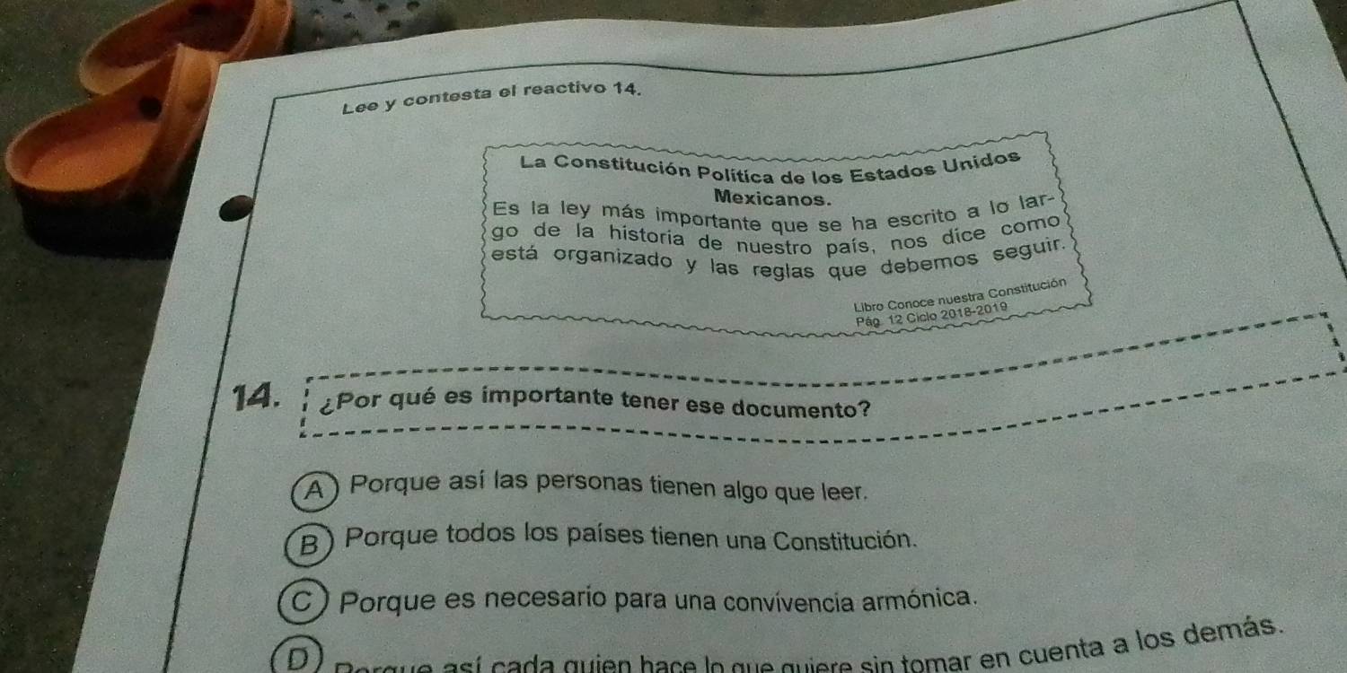 Lee y contesta el reactivo 14.
La Constitución Política de los Estados Unidos
Mexicanos.
Es la ley más importante que se ha escrito a lo lar
go de la historía de nuestro país, nos dice como
está organizado y las reglas que debemos seguir.
Libro Conoce nuestra Constitución
Pág 12 Ciclo 2018-2019
14. ¿Por qué es importante tener ese documento?
A ) Porque así las personas tienen algo que leer.
B) Porque todos los países tienen una Constitución.
C ) Porque es necesario para una convívencia armónica.
D e e sí cada quien hace lo que quiere sin tomar en cuenta a los demás.