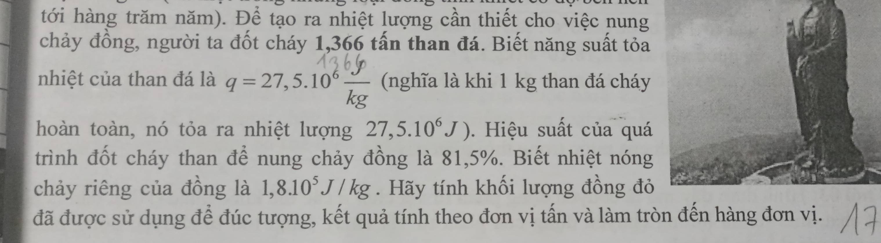 tới hàng trăm năm). Để tạo ra nhiệt lượng cần thiết cho việc nung 
chảy đồng, người ta đốt cháy 1,366 tấn than đá. Biết năng suất tỏa 
nhiệt của than đá là q = 27,5.10° k (nghĩa là khi 1 kg than đá cháy 
hoàn toàn, nó tỏa ra nhiệt lượng 27,5.10^6J). Hiệu suất của quá 
trình đốt cháy than để nung chảy đồng là 81,5%. Biết nhiệt nóng 
chảy riêng của đồng là 1,8.10^5J/kg. Hãy tính khối lượng đồng đỏ 
đã được sử dụng để đúc tượng, kết quả tính theo đơn vị tấn và làm tròn đến hàng đơn vị.