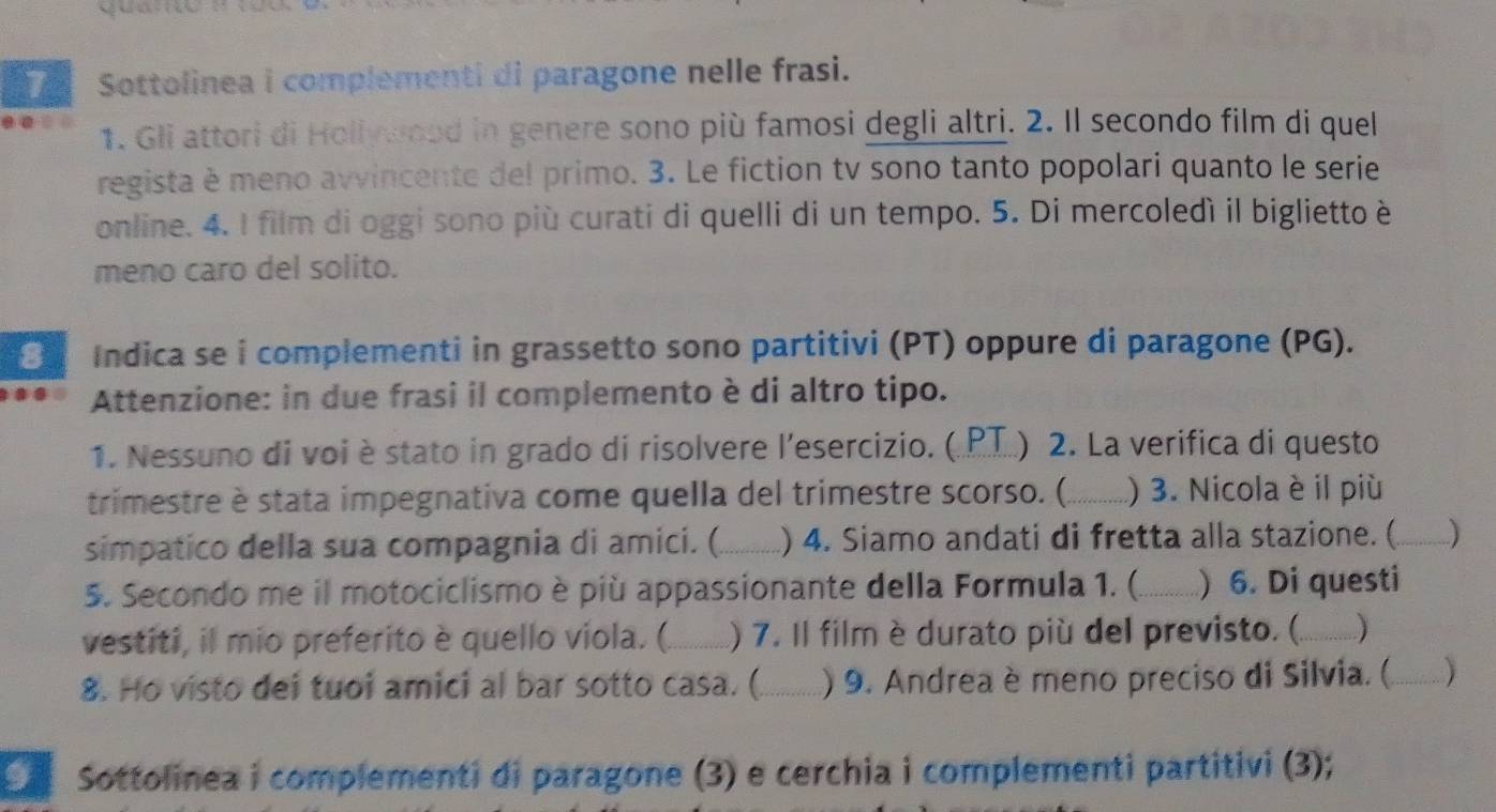 quano : 
7 Sottolinea i complementi di paragone nelle frasi. 
1. Gli attori di Hollywood in genere sono più famosi degli altri. 2. Il secondo film di quel 
regista è meno avvincente del primo. 3. Le fiction tv sono tanto popolari quanto le serie 
online. 4. I film di oggi sono più curati di quelli di un tempo. 5. Di mercoledì il biglietto è 
meno caro del solito. 
Indica se i complementi in grassetto sono partitivi (PT) oppure di paragone (PG). 
Attenzione: in due frasi il complemento è di altro tipo. 
1. Nessuno di voi èstato in grado di risolvere l’esercizio. (.PT.) 2. La verifica di questo 
trimestre è stata impegnativa come quella del trimestre scorso. (_ ) 3. Nicola è il più 
simpatico della sua compagnia di amici. (_ ) 4. Siamo andati di fretta alla stazione. ( _) 
5. Secondo me il motociclismo è più appassionante della Formula 1. (._ ) 6. Di questi 
vestiti, il mio preferito è quello viola. (._ ) 7. Il film è durato più del previsto. (._ ) 
8. Ho visto dei tuoi amici al bar sotto casa. (._ ) 9. Andrea è meno preciso di Silvia. (_ ) 
Sottolinea i complementi di paragone (3) e cerchia i complementi partitivi (3);