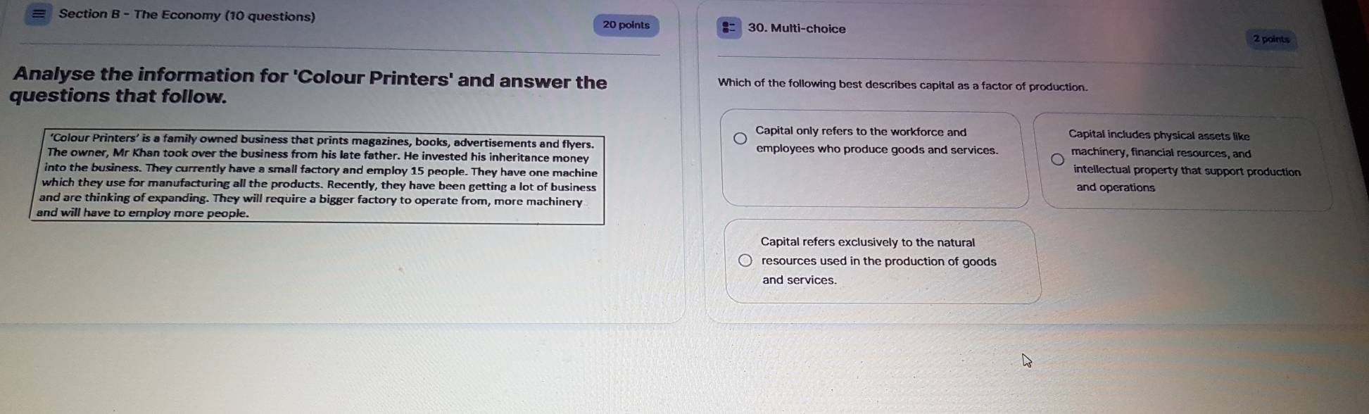 The Economy (10 questions) 30. Multi-choice
20 points
2 points
Analyse the information for 'Colour Printers' and answer the Which of the following best describes capital as a factor of production.
questions that follow.
Capital only refers to the workforce and Capital includes physical assets like
‘Colour Printers’ is a family owned business that prints magazines, books, advertisements and flyers employees who produce goods and services. machinery, financial resources, and
The owner, Mr Khan took over the business from his late father. He invested his inheritance money intellectual property that support production
into the business. They currently have a small factory and employ 15 people. They have one machine
which they use for manufacturing all the products. Recently, they have been getting a lot of business and operations
and are thinking of expanding. They will require a bigger factory to operate from, more machinery
and will have to employ more people.
Capital refers exclusively to the natural
resources used in the production of goods
and services.
