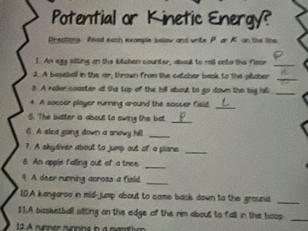 Potential or Kinetic Energy? 
Directions Read each example belaw and write P or K on the line 
1. An egg ailling on the lutchen counter, about to roil onto the floor_ 
1. A basetial in the air, thrown from the catcher back to the pitcher_ 
3. A roller coaster at the top of the hill about to go down the big hill_ 
4. A soocer player running around the soccer field._ 
6. The batter is about to swing the bat_ 
202 
6. A aled going down a snlowy hill._ 
7. A skydiver about to jump out of a plare_ 
8. An apple falling out of a tree_ 
9. A deer running across a field._ 
10.A kangaroo in mild-jump about to come back down to the ground_ 
11.A basketball sitting on the edge of the rim about to fall in the hoop_ 
12 A runner runnina in a manattion