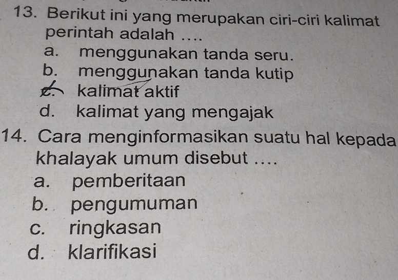 Berikut ini yang merupakan ciri-ciri kalimat
perintah adalah ....
a. menggunakan tanda seru.
b. menggunakan tanda kutip. kalimat aktif
d. kalimat yang mengajak
14. Cara menginformasikan suatu hal kepada
khalayak umum disebut ....
a. pemberitaan
b. pengumuman
c. ringkasan
d. klarifikasi