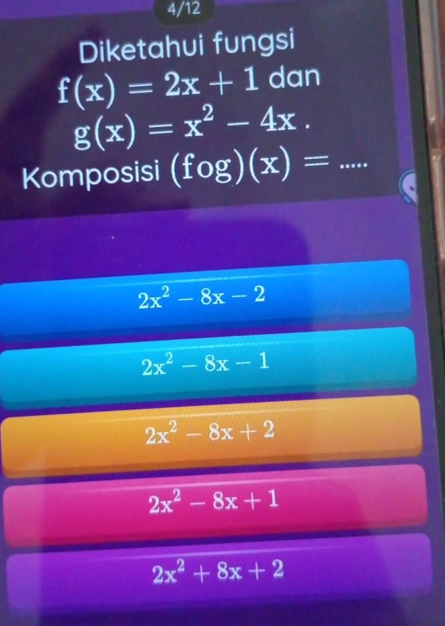 4/12
Diketahui fungsi
f(x)=2x+1 dan
g(x)=x^2-4x. 
Komposisi (fog)(x)= _  ....
2x^2-8x-2
2x^2-8x-1
2x^2-8x+2
2x^2-8x+1
2x^2+8x+2