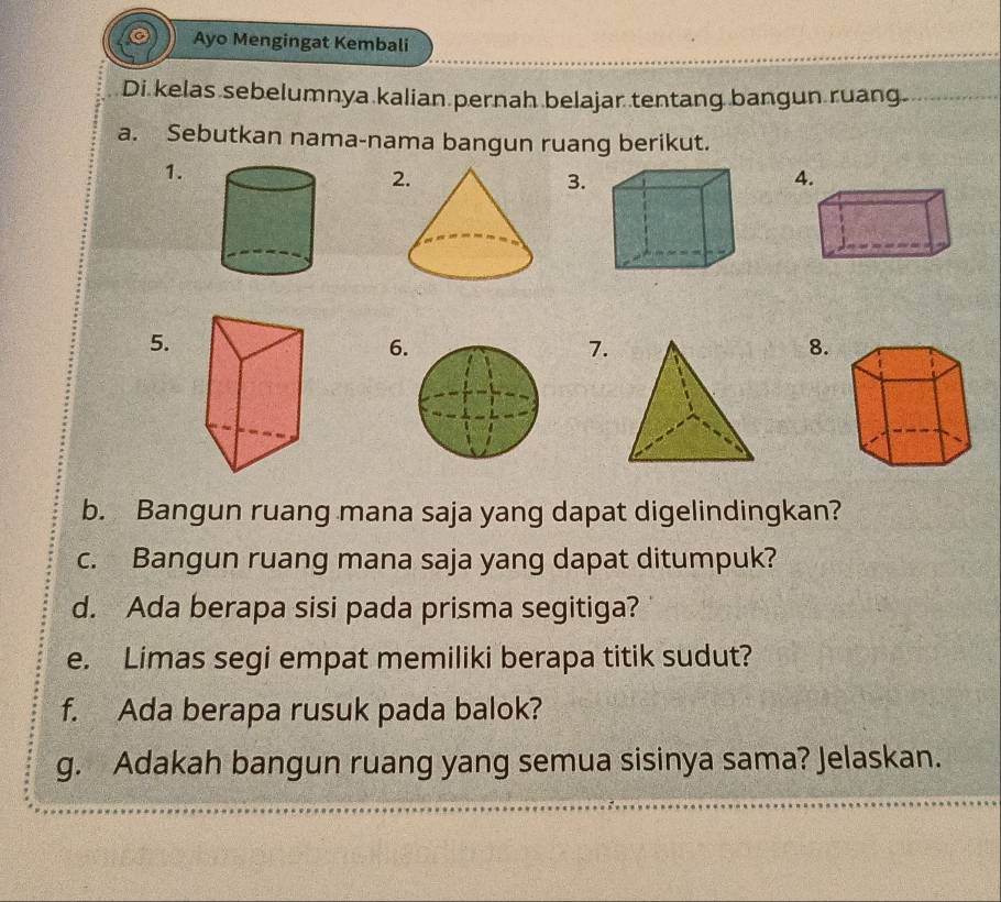 Ayo Mengingat Kembali 
Di kelas sebelumnya kalian pernah belajar tentang bangun ruang. 
a. Sebutkan nama-nama bangun ruang berikut. 
1. 
2 
3. 
4. 
5. 
6 
7. 
8. 
b. Bangun ruang mana saja yang dapat digelindingkan? 
c. Bangun ruang mana saja yang dapat ditumpuk? 
d. Ada berapa sisi pada prisma segitiga? 
e. Limas segi empat memiliki berapa titik sudut? 
f. Ada berapa rusuk pada balok? 
g. Adakah bangun ruang yang semua sisinya sama? Jelaskan.