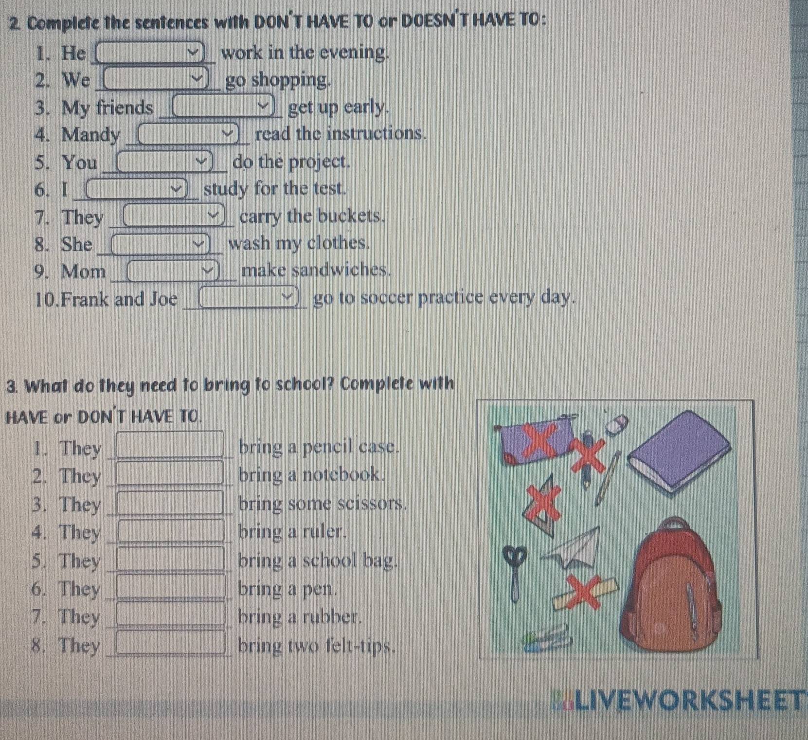 Complete the sentences with DON'T HAVE TO or DOESN’T HAVE TO : 
1. He _work in the evening. 
2. We_ go shopping. 
3. My friends _get up early. 
4. Mandy _read the instructions. 
5. You _do the project. 
6. I_ study for the test. 
7. They _carry the buckets. 
8. She_ wash my clothes. 
9. Mom_ make sandwiches. 
10.Frank and Joe _go to soccer practice every day. 
3. What do they need to bring to school? Complete with 
HAVE or DON'T HAVE TO. 
1. They_ bring a pencil case. 
2. They _bring a notebook. 
3. They _bring some scissors. 
4. They _bring a ruler. 
5. They _bring a school bag. 
6. They_ bring a pen. 
7. They _bring a rubber. 
8. They _bring two felt-tips. 
==Liveworksheet