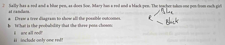 Sally has a red and a blue pen, as does Soe. Mary has a red and a black pen. The teacher takes one pen from each girl 
at randam. 
a Draw a tree diagram to show all the possible outcomes. 
b What is the probability that the three pens chosen: 
i are all red? 
ii include only one red?