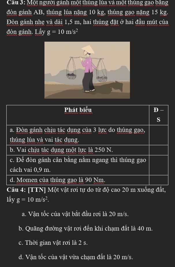 Cầu 3: Một người gánh một thúng lúa và một thúng gạo bằng
đòn gánh AB, thúng lúa nặng 10 kg, thúng gạo nặng 15 kg.
Đòn gánh nhẹ và dài 1,5 m, hai thúng đặt ở hai đầu mút của
đòn gánh. Lấy g=10m/s^2
Phát biểu D-
s
a. Đòn gánh chịu tác dụng của 3 lực do thúng gạo,
thúng lúa và vai tác dụng.
b. Vai chịu tác dụng một lực là 250 N.
c. Để đòn gánh cân bằng nằm ngang thì thúng gạo
cách vai 0,9 m.
d. Momen của thúng gạo là 90 Nm.
Câu 4: [TTN] Một vật rơi tự do từ độ cao 20 m xuống đất,
lấy g=10m/s^2.
a. Vận tốc của vật bắt đầu rơi là 20 m/s.
b. Quãng đường vật rơi đến khi chạm đất là 40 m.
c. Thời gian vật rơi là 2 s.
d. Vận tốc của vật vừa chạm đất là 20 m/s.