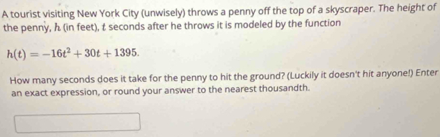 A tourist visiting New York City (unwisely) throws a penny off the top of a skyscraper. The height of 
the penny, ん (in feet), t seconds after he throws it is modeled by the function
h(t)=-16t^2+30t+1395. 
How many seconds does it take for the penny to hit the ground? (Luckily it doesn't hit anyone!) Enter 
an exact expression, or round your answer to the nearest thousandth.
□ ,□ 