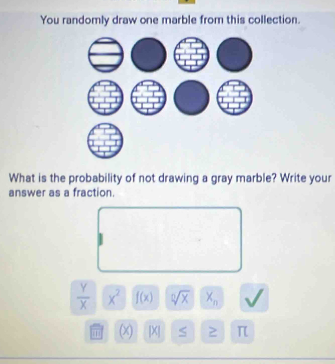 You randomly draw one marble from this collection. 
What is the probability of not drawing a gray marble? Write your 
answer as a fraction.
 Y/X  x^2 f(x) sqrt [0sqrt(X) X_n
(x) |X| S ≥ π