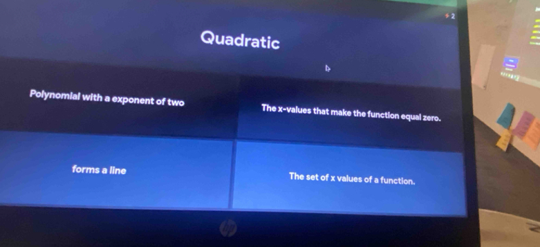 Quadratic
9
Polynomial with a exponent of two The x -values that make the function equal zero.
forms a line The set of x values of a function.