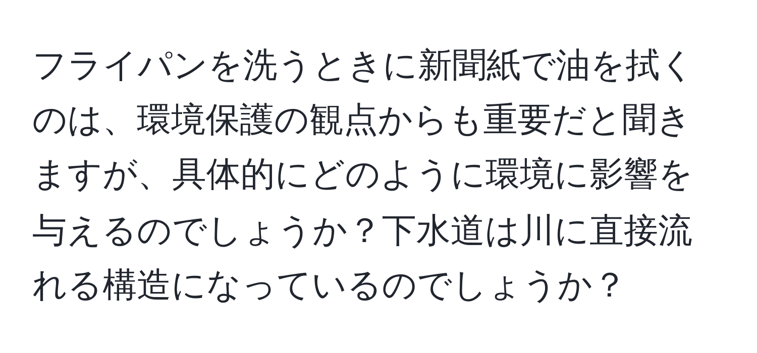 フライパンを洗うときに新聞紙で油を拭くのは、環境保護の観点からも重要だと聞きますが、具体的にどのように環境に影響を与えるのでしょうか？下水道は川に直接流れる構造になっているのでしょうか？