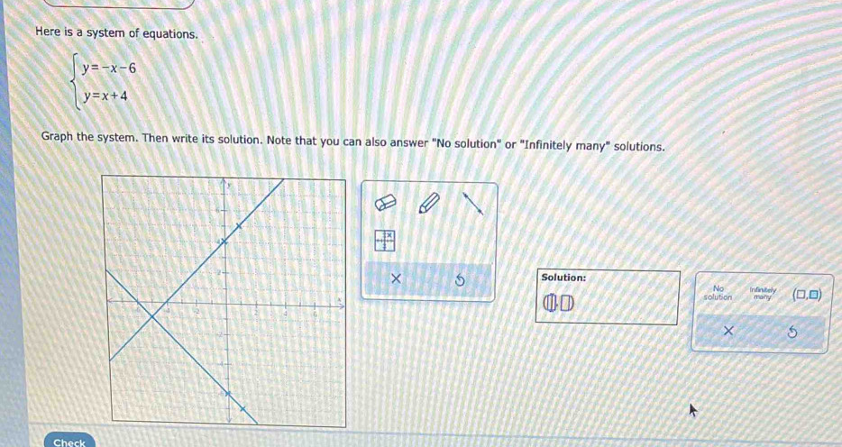 Here is a system of equations.
beginarrayl y=-x-6 y=x+4endarray.
Graph the system. Then write its solution. Note that you can also answer "No solution" or "Infinitely many" solutions. 
Solution: 
× 5 Infinitely many (□ ,□ 
No 
solution 
× 
Check