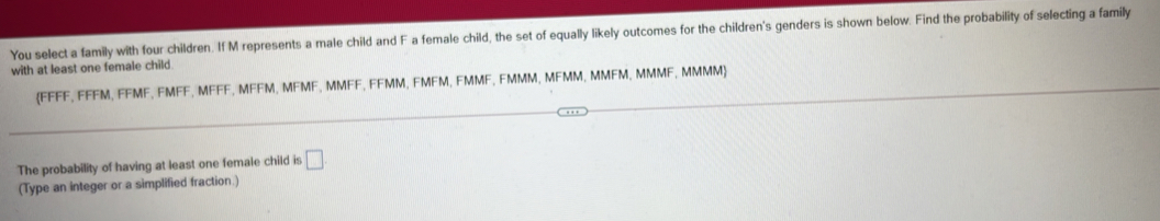 You select a family with four children. If M represents a male child and F a female child, the set of equally likely outcomes for the children's genders is shown below. Find the probability of selecting a family 
with at least one female child. 
(FFFF, FFFM, FFMF, FMFF, MFFF, MFFM, MFMF, MMFF, FFMM, FMFM, FMMF, FMMM, MFMM, MMFM, MMMF, MMMM 
The probability of having at least one female child is □ 
(Type an integer or a simplified fraction.)