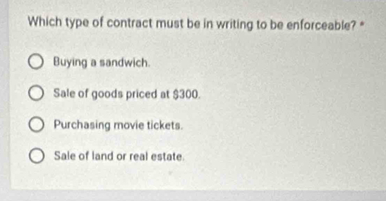 Which type of contract must be in writing to be enforceable?*
Buying a sandwich.
Sale of goods priced at $300.
Purchasing movie tickets.
Sale of land or real estate.