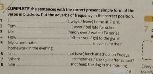 COMPLETE the sentences with the correct present simple form of the
verbs in brackets. Put the adverbs of frequency in the correct position.
1 |_ (always / leave) home at 7 a.m.
2 Tom (never / be) late for school. 7
3 Jake (hardly ever / watch) TV series.
4 How (often / you / go) to the gym?
a
5 My schoolmates_ (never / do) their
homework in the evening.
6 Leo_ (not have) lunch at school on Fridays.
7 Where _(sometimes / she / go) after school?
8 She_ (not feed) the dog in the morning. Every
_/ 8 usuall