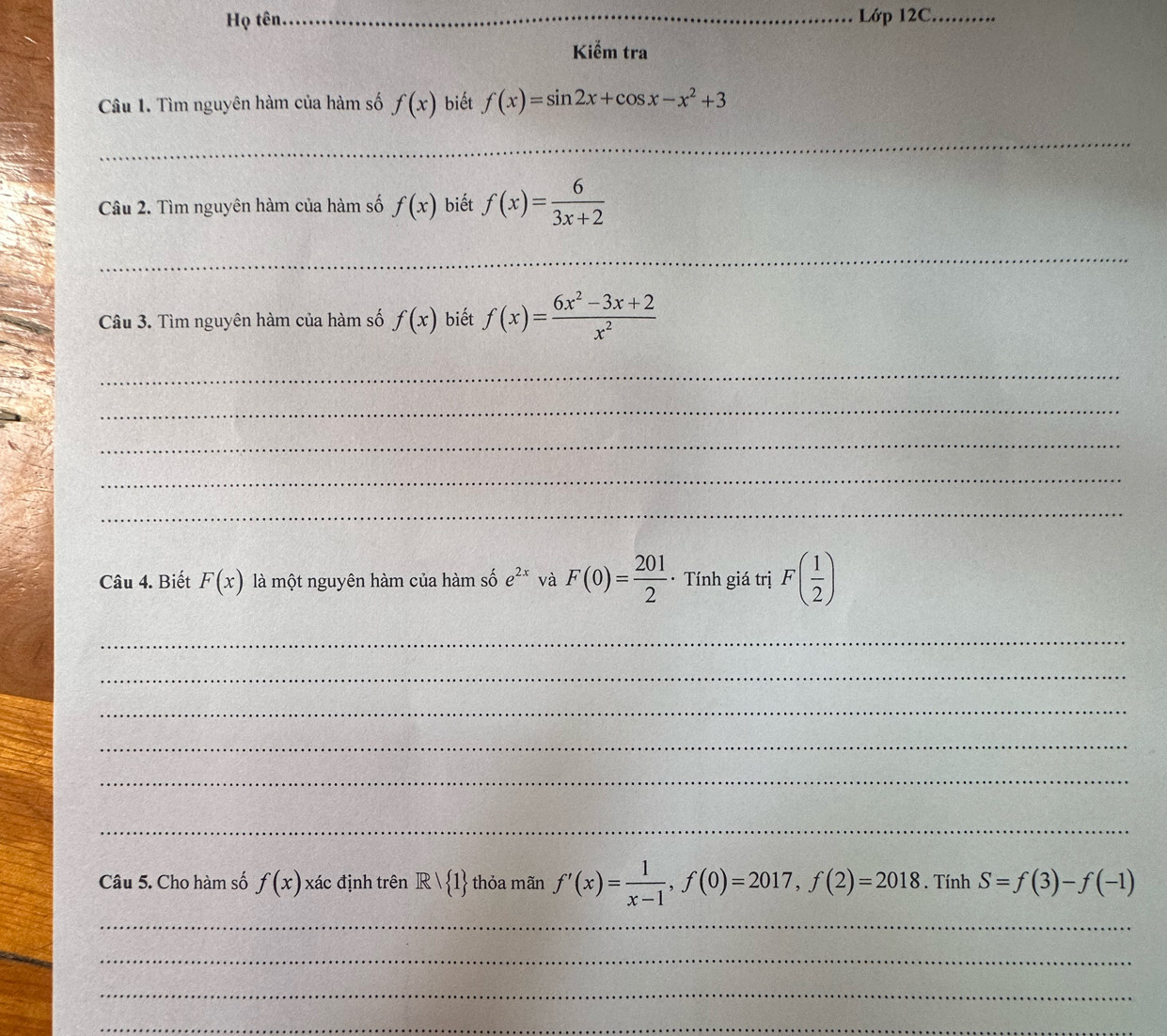 Họ tên _Lớp 12C_ 
Kiểm tra 
Câu 1. Tìm nguyên hàm của hàm số f(x) biết f(x)=sin 2x+cos x-x^2+3
_ 
Câu 2. Tìm nguyên hàm của hàm số f(x) biết f(x)= 6/3x+2 
_ 
Câu 3. Tìm nguyên hàm của hàm số f(x) biết f(x)= (6x^2-3x+2)/x^2 
_ 
_ 
_ 
_ 
_ 
Câu 4. Biết F(x) là một nguyên hàm của hàm số e^(2x) và F(0)= 201/2  · Tính giá trị F( 1/2 )
_ 
_ 
_ 
_ 
_ 
_ 
Câu 5. Cho hàm số f(x) xác định trên Rvee  1 thỏa mãn f'(x)= 1/x-1 , f(0)=2017, f(2)=2018. Tính S=f(3)-f(-1)
_ 
_ 
_ 
_