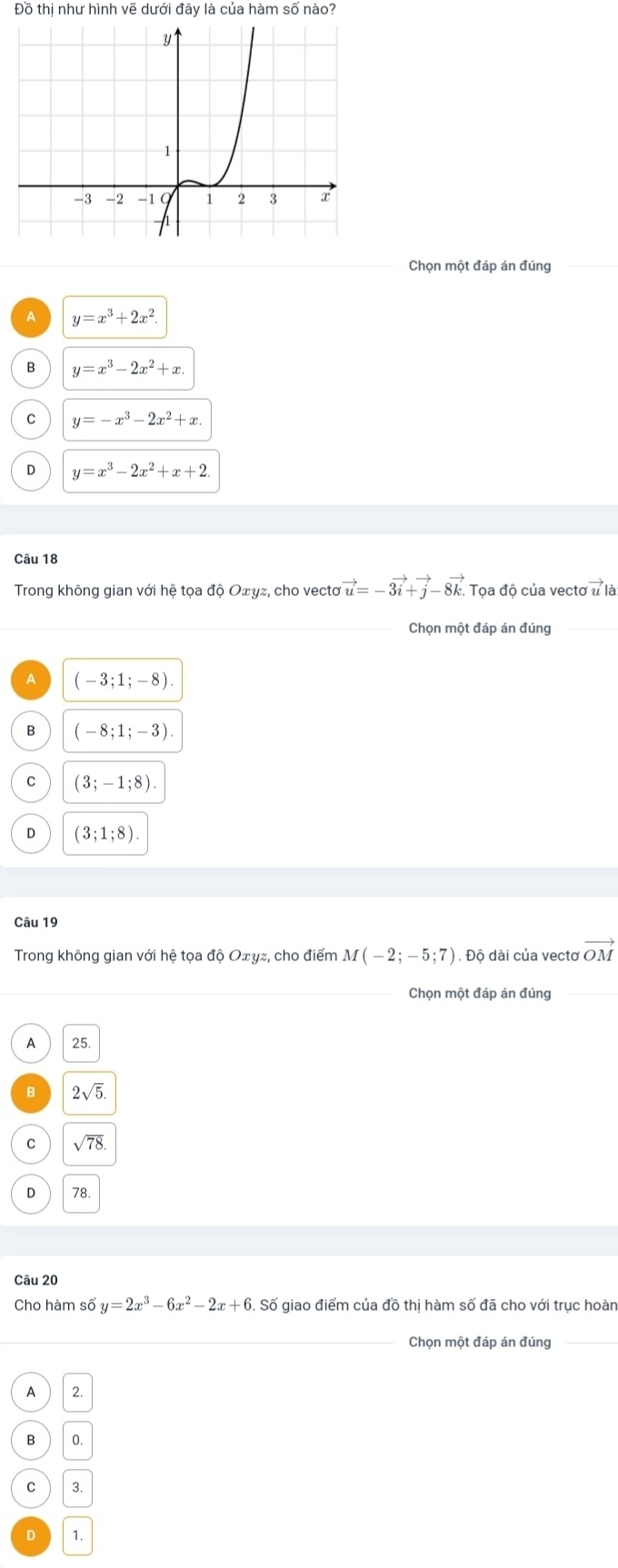 Đồ thị như hình vẽ dưới đây là của hàm số nào?
Chọn một đáp án đúng
A y=x^3+2x^2.
B y=x^3-2x^2+x.
C y=-x^3-2x^2+x.
D y=x^3-2x^2+x+2. 
Câu 18
Trong không gian với hệ tọa độ Oτγz, cho vecto vector u=-3vector i+vector j-8vector k. Toa độ của vectơ vector u à
Chọn một đáp án đúng
A (-3;1;-8).
B (-8;1;-3)
C (3;-1;8).
D (3;1;8). 
Câu 19
Trong không gian với hệ tọa độ Oェyz, cho điểm M(-2;-5;7) 1. Độ dài của vectơ vector OM
Chọn một đáp án đúng
A 25
B 2sqrt(5).
C sqrt(78).
D 78
Câu 20
Cho hàm số y=2x^3-6x^2-2x+6. Số giao điểm của đồ thị hàm số đã cho với trục hoàn
Chọn một đáp án đúng
A 2.
B 0.
C 3.
D 1.