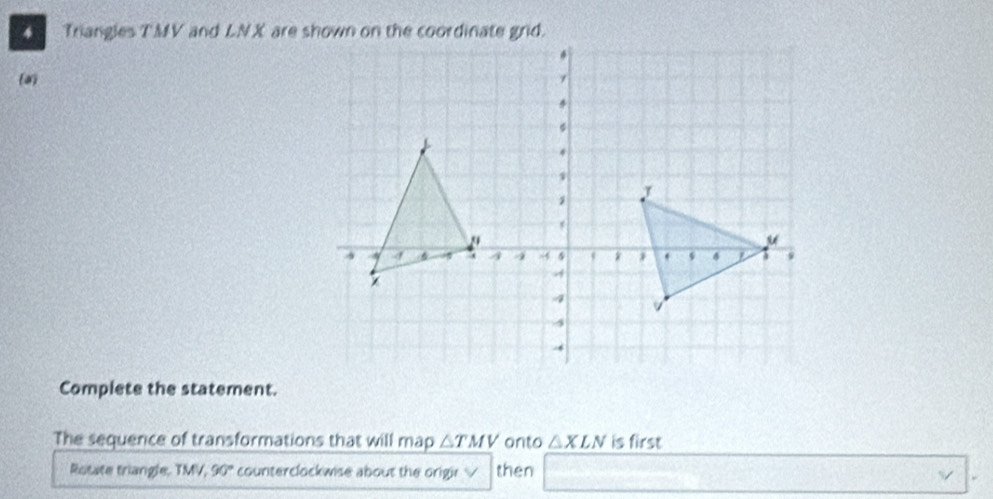 Triangles TMV and LNX are shown on the coordinate grid. 
a 
Complete the statement. 
The sequence of transformations that will map △ TMV onto △ XLN is first 
Rotate triangle, TMV, 90° counterclockwise about the origir √ then