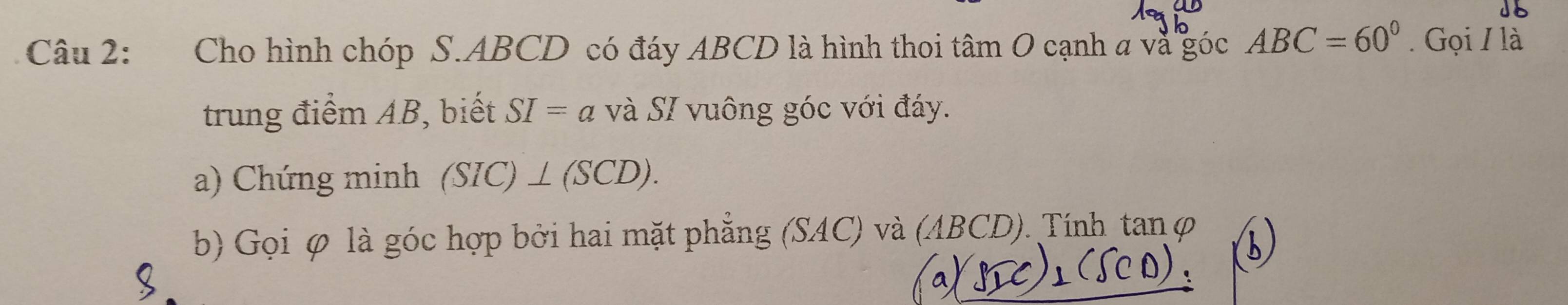 Cho hình chóp S. ABCD có đáy ABCD là hình thoi tân nO cạnh và góc ABC=60°. Gọi / là 
trung điểm AB, biết SI=a và SI vuông góc với đáy. 
a) Chứng minh (SIC)⊥ (SCD). 
b) Gọi φ là góc hợp bởi hai mặt phẳng (SAC) và (ABCD). Tính tanφ