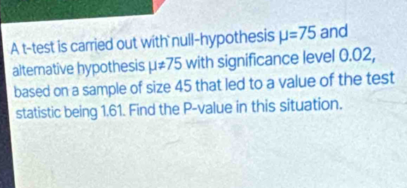 A t-test is carried out with null-hypothesis mu =75 and 
alternative hypothesis mu != 75 with significance level 0.02, 
based on a sample of size 45 that led to a value of the test 
statistic being 1.61. Find the P -value in this situation.